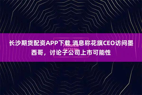 长沙期货配资APP下载 消息称花旗CEO访问墨西哥，讨论子公司上市可能性