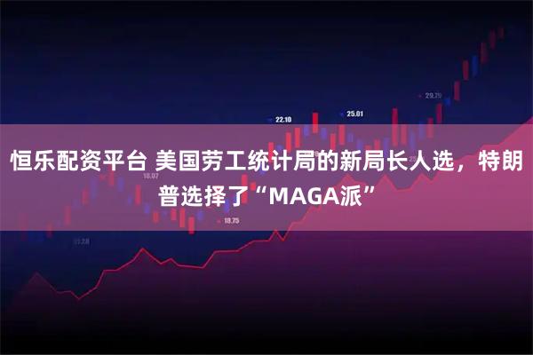 恒乐配资平台 美国劳工统计局的新局长人选，特朗普选择了“MAGA派”