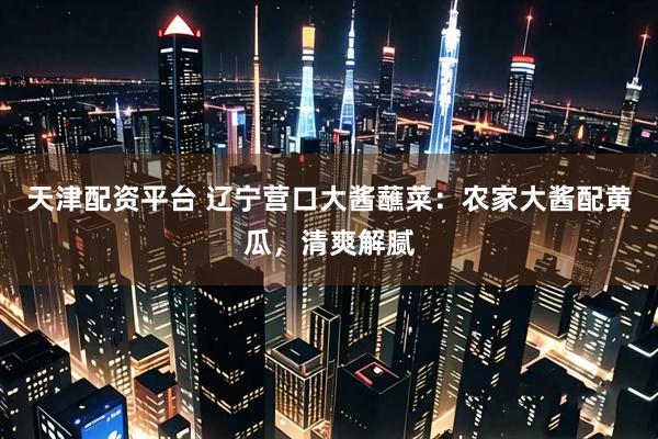 天津配资平台 辽宁营口大酱蘸菜：农家大酱配黄瓜，清爽解腻