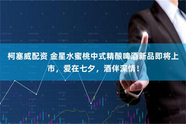 柯塞威配资 金星水蜜桃中式精酿啤酒新品即将上市，爱在七夕，酒伴深情！