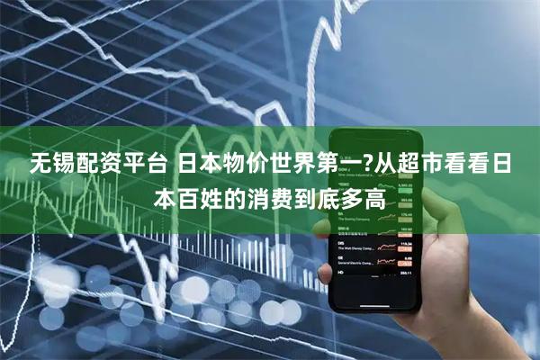 无锡配资平台 日本物价世界第一?从超市看看日本百姓的消费到底多高