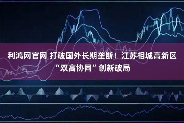 利鸿网官网 打破国外长期垄断！江苏相城高新区“双高协同”创新破局