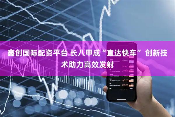 鑫创国际配资平台 长八甲成“直达快车” 创新技术助力高效发射