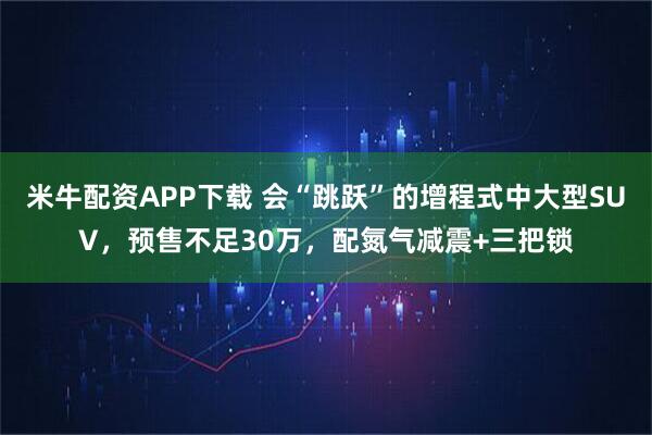 米牛配资APP下载 会“跳跃”的增程式中大型SUV，预售不足30万，配氮气减震+三把锁
