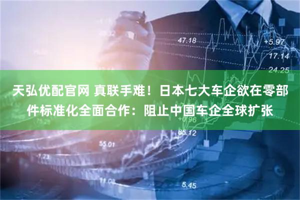天弘优配官网 真联手难！日本七大车企欲在零部件标准化全面合作：阻止中国车企全球扩张